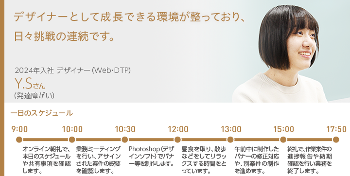 障がいへの配慮やサポートが充実。社員の意見や提案を広く受け入れてくれる環境なので働きやすく、風通しの良い社風です。 2019年入社 翻訳業務 Y.Sさん（発達障がい）