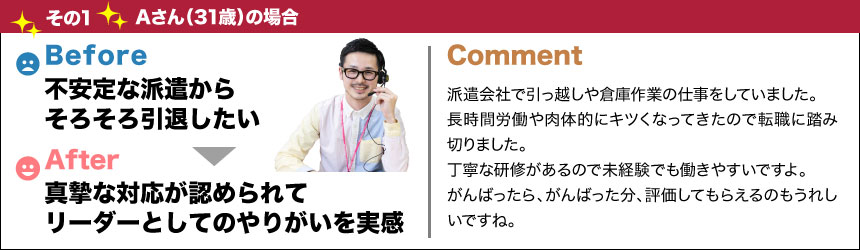 バージョンアップその1Aさん(31歳)の場合before不安定な派遣からそろそろ引退したいafter真摯な対応が認められてリーダーとしてのやりがいを実感comment派遣会社で引っ越しや倉庫作業の仕事をしていました。長時間労働や肉体的にキツくなってきたので転職に踏み切りました。丁寧な研修があるので未経験でも働きやすいですよ。がんばったら、がんばった分、評価してもらえるのもうれしいですね。