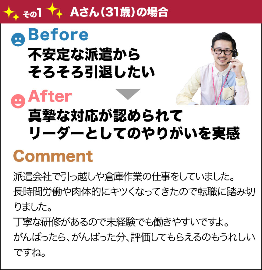 バージョンアップその1Aさん(31歳)の場合before不安定な派遣からそろそろ引退したいafter真摯な対応が認められてリーダーとしてのやりがいを実感comment派遣会社で引っ越しや倉庫作業の仕事をしていました。長時間労働や肉体的にキツくなってきたので転職に踏み切りました。丁寧な研修があるので未経験でも働きやすいですよ。がんばったら、がんばった分、評価してもらえるのもうれしいですね。