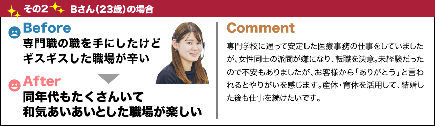 バージョンアップ その2Bさん(23歳)の場合before専門職の職を手にしたけどギスギスした職場が辛いafter同年代もたくさんいて和気あいあいとした職場が楽しいComment専門学校に通って安定した医療事務の仕事をしていましたが、女性同士の派閥が嫌になり、転職を決意。未経験だったので不安もありましたが、お客様から「ありがとう」と言われるとやりがいを感じます。産休・育休を活用して、結婚した後も仕事を続けたいです。