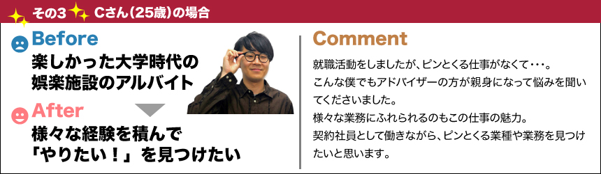 バージョンアップその3Cさん(25歳)の場合before楽しかった大学時代の娯楽施設のアルバイトafter様々な経験を積んで「やりたい！」を見つけたいcomment就職活動をしましたが、ピンとくる仕事がなくて・・・。こんな僕でもアドバイザーの方が親身になって悩みを聞いてくださいました。様々な業務にふれられるのもこの仕事の魅力。契約社員として働きながら、ピンとくる業種や業務を見つけたいと思います。