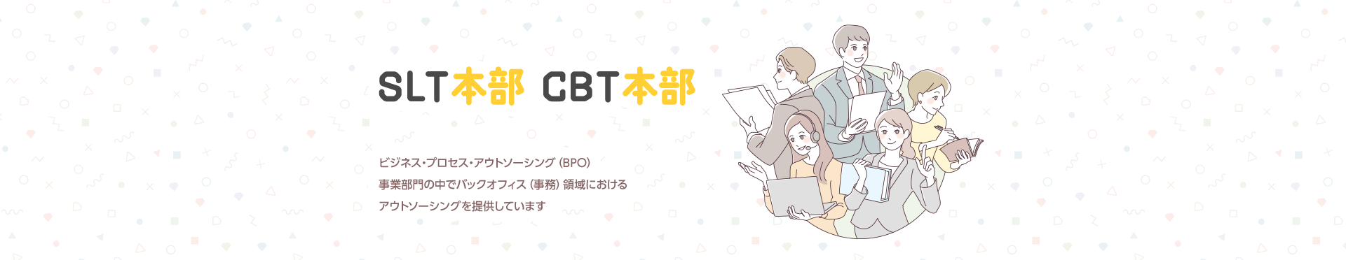 SLT本部 CBT本部 ビジネス・プロセス・アウトソーシング（BPO）事業部門の中でバックオフィス（事務）領域におけるアウトソーシングを提供しています