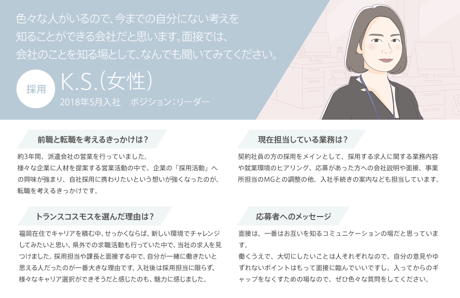 色々な人がいるので、今までの自分にない考えを知ることができる会社だと思います。面接では、会社のことを知る場として、何でも聞いてみてください。