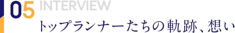 05 INTERVIEW トップランナーたちの軌跡、想い