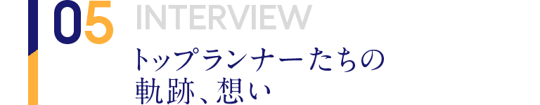 05 INTERVIEW トップランナーたちの軌跡、想い