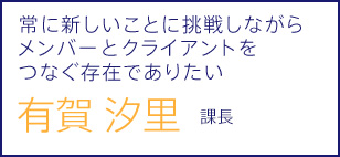 常に新しいことに挑戦しながらメンバーとお客様企業をつなぐ存在でありたい 有賀 汐里 課長