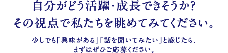 自分がどう活躍・成長できそうか？その視点で私たちを眺めてみてください。少しでも｢興味がある｣｢話を聞いてみたい｣と感じたら、まずはぜひご応募ください。