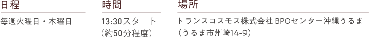 日程 毎週火曜日・木曜日 時間 13:30スタート（約50分程度） 場所 トランスコスモス株式会社BPOセンター沖縄うるま（うるま市州崎14-9）