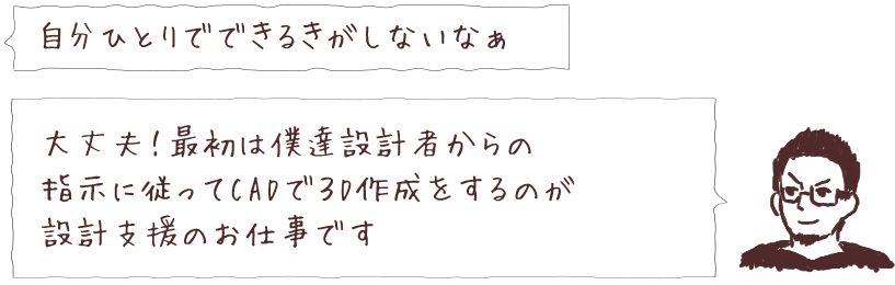 自分ひとりでできるきがしないなぁ 大丈夫！最初は僕達設計者からの指示に従ってCADで3D作成をするのが設計支援のお仕事です