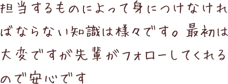 担当するものによって身につけなければならない知識は様々です。最初は大変ですが先輩がフォローしてくれるので安心です