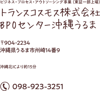 ビジネス・プロセス・アウトソーシング事業（東証一部上場）トランスコスモス株式会社BPOセンター沖縄うるま 〒904-2234 沖縄県うるま市州崎14番9 沖縄北ICより約15分 電話番号：0120-005-780