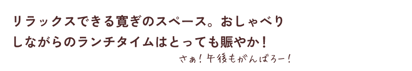 リラックスできる寛ぎのスペース。おしゃべりしながらのランチタイムはとっても賑やか！さぁ！午後もがんばろー！