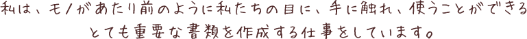 私は、モノがあたり前のように私たちの目に、手に触れ、使うことができるとても重要な書類を作成する仕事をしています。