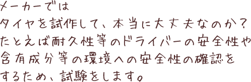 メーカーではタイヤを試作して、本当に大丈夫なのか？たとえば耐久性等のドライバーの安全性や含有成分等の環境への安全性の確認をするため、試験をします。