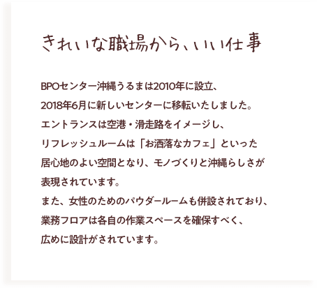 きれいな職場から、いい仕事 BPOセンター沖縄うるまは2010年に設立、2018年6月に新しいセンターに移転いたしました。エントランスは空港・滑走路をイメージし、リフレッシュルームは「お洒落なカフェ」といった居心地のよい空間となり、モノづくりと沖縄らしさが表現されています。 また、女性のためのパウダールームも併設されており、業務フロアは各自の作業スペースを確保すべく、広めに設計がされています。