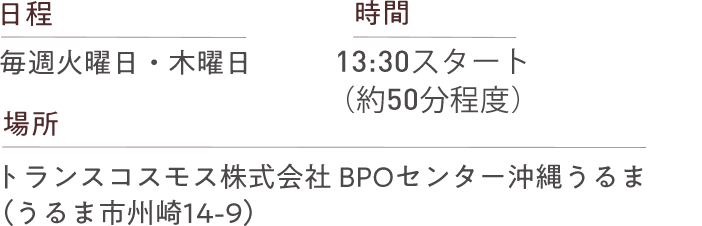 日程 毎週火曜日・木曜日 時間 13:30スタート（約50分程度） 場所 トランスコスモス株式会社BPOセンター沖縄うるま（うるま市州崎14-9）