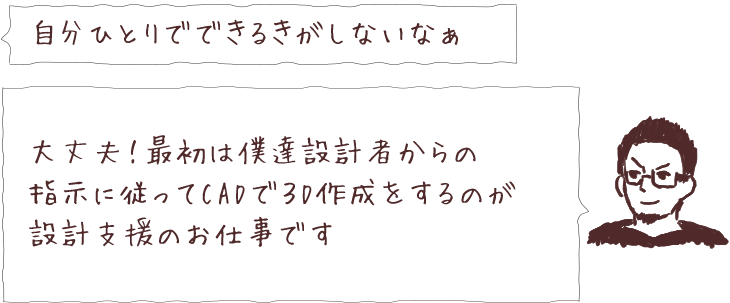 自分ひとりでできるきがしないなぁ 大丈夫！最初は僕達設計者からの指示に従ってCADで3D作成をするのが設計支援のお仕事です