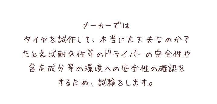 メーカーではタイヤを試作して、本当に大丈夫なのか？たとえば耐久性等のドライバーの安全性や含有成分等の環境への安全性の確認をするため、試験をします。