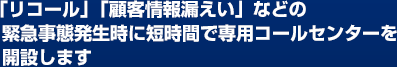 「リコール」「顧客情報漏えい」などの緊急事態発生時に短時間で専用コールセンターを開設します