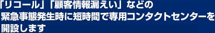 「リコール」「顧客情報漏えい」などの緊急事態発生時に短時間で専用コンタクトセンターを開設します