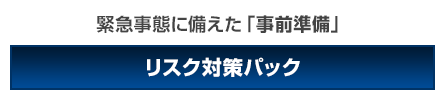 緊急時に備えて事前準備をお考えの方はリスク対策パック