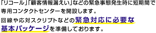 「リコール」「顧客情報漏えい」などの緊急事態発生時に短期間で専用コンタクトセンターを開設します。回線や応対スクリプトなどの緊急対応に必要な基本パッケージを準備しております。