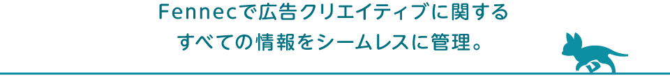 Fennecで広告クリエイティブに関するすべての情報をシームレスに管理。