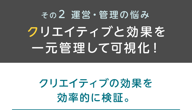 その2 運営・管理の悩み クリエイティブと効果を一元管理して可視化！