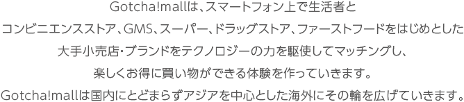 Gotcha!mallは、スマートフォン上で生活者とコンビニエンスストア、GMS、スーパー、ドラッグストア、ファーストフードをはじめとした大手小売店・ブランドをテクノロジーの力を駆使してマッチングし、楽しくお得に買い物ができる体験を作っていきます。Gotcha!mallは国内にとどまらずアジアを中心とした海外にその輪を広げていきます。