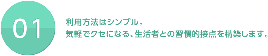 01 利用方法はシンプル。気軽でクセになる、生活者との習慣的接点を構築します。