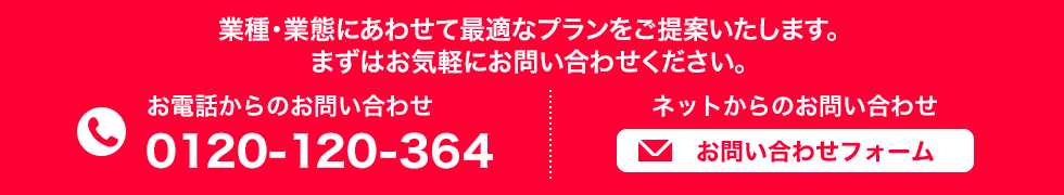 業種・業態にあわせて最適なプランをご提案いたします。 まずはお気軽にお問い合わせください。 お電話からのお問い合わせ 0120-120-364 ネットからのお問い合わせ