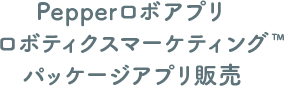 Pepperロボアプリ ロボティクスマーケティング™ パッケージアプリ販売