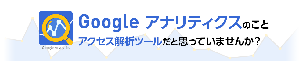 Google アナリティクスのことアクセス解析ツールだと思っていませんか？