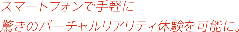 スマートフォンで手軽に驚きのバーチャルリアリティ体験を可能に。