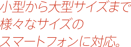 小型から大型サイズまで様々なサイズのスマートフォンに対応。