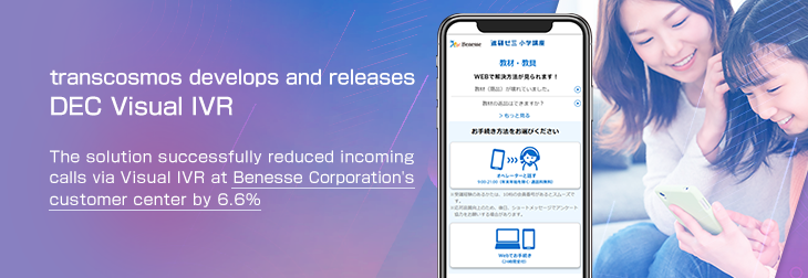 transcosmos develops and releases DEC Visual IVR The solution successfully reduced incoming calls via Visual IVR at Benesse Corporation’s customer center by 6.6%