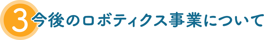 3 今後のロボティクス事業について